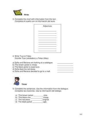 Write
3. Complete the chart with information from the text.
Completa el cuadro con la información del texto.
4. Write True or False.
Escribe True (verdadero) o False (falso).
a) Sofia and Mariana are looking at a catalogue. _______________
b) The brown jacket is cheap. _______________
c) The black jacket is expensive. _______________
d) Sofia likes the red dress. _______________
e) Sofia and Mariana decided to go to a mall. _______________
Think
5. Complete the sentences. Use the information from the dialogue.
Completa las oraciones. Usa la información del diálogo.
a) This brown jacket _________ nice.
b) This black one ___________ cheap.
c) The red dress ___________ original.
d) The black jacket __________ugly.
Adjectives
_________________
_________________
_________________
_________________
_________________
_________________
_________________
_________________
_________________
_________________
161
 
