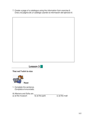 7. Create a page of a catalogue using the information from exercise 6.
Crea una página de un catálogo usando la información del ejercicio 6.
That red T-shirt is nice
Read
1. Complete the sentence.
Completa el enunciado.
A) Mariana and Sofia are ____________________________.
a) at the museum b) at the park c) at the mall
Lesson 3
163
 