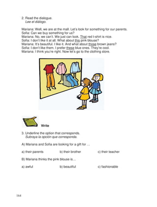2. Read the dialogue.
Lee el diálogo.
Mariana: Well, we are at the mall. Let’s look for something for our parents.
Sofia: Can we buy something for us?
Mariana: No, we can’t. We just can look. That red t-shirt is nice.
Sofia: I don’t like it at all. What about this pink blouse?
Mariana: It’s beautiful. I like it. And what about those brown jeans?
Sofia: I don’t like them. I prefer these blue ones. They’re cool.
Mariana: I think you’re right. Now let’s go to the clothing store.
Write
3. Underline the option that corresponds.
Subraya la opción que corresponda.
A) Mariana and Sofia are looking for a gift for …
a) their parents b) their brother c) their teacher
B) Mariana thinks the pink blouse is…
a) awful b) beautiful c) fashionable
164
 