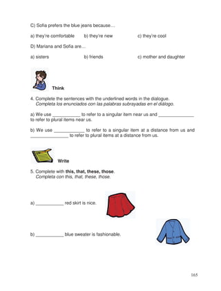 C) Sofia prefers the blue jeans because…
a) they’re comfortable b) they’re new c) they’re cool
D) Mariana and Sofia are…
a) sisters b) friends c) mother and daughter
Think
4. Complete the sentences with the underlined words in the dialogue.
Completa los enunciados con las palabras subrayadas en el diálogo.
a) We use ___________ to refer to a singular item near us and ______________
to refer to plural items near us.
b) We use ____________ to refer to a singular item at a distance from us and
_______________ to refer to plural items at a distance from us.
Write
5. Complete with this, that, these, those.
Completa con this, that, these, those.
a) ___________ red skirt is nice.
b) ___________ blue sweater is fashionable.
165
 