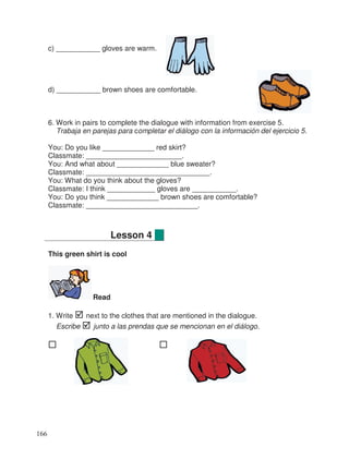 c) ___________ gloves are warm.
d) ___________ brown shoes are comfortable.
6. Work in pairs to complete the dialogue with information from exercise 5.
Trabaja en parejas para completar el diálogo con la información del ejercicio 5.
You: Do you like _____________ red skirt?
Classmate: ________________________.
You: And what about _____________ blue sweater?
Classmate: _______________________________.
You: What do you think about the gloves?
Classmate: I think ____________ gloves are ___________.
You: Do you think _____________ brown shoes are comfortable?
Classmate: ____________________________.
This green shirt is cool
Read
1. Write next to the clothes that are mentioned in the dialogue.
Escribe junto a las prendas que se mencionan en el diálogo.
Lesson 4
166
 