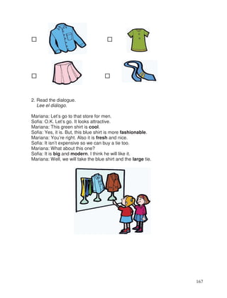 2. Read the dialogue.
Lee el diálogo.
Mariana: Let’s go to that store for men.
Sofia: O.K. Let’s go. It looks attractive.
Mariana: This green shirt is cool.
Sofia: Yes, it is. But, this blue shirt is more fashionable.
Mariana: You’re right. Also it is fresh and nice.
Sofia: It isn’t expensive so we can buy a tie too.
Mariana: What about this one?
Sofia: It is big and modern. I think he will like it.
Mariana: Well, we will take the blue shirt and the large tie.
167
 