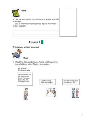 Write
5. Use the information on exercise 4 to write a text and
Illustrate it.
Usa la información del ejercicio 4 para escribir un
texto e ilústralo.
__________________________________________
_______________________________________________
_______________________________________________
_______________________________________________
This is your school principal
Read
1. Read the dialogue between Pedro and his parents.
Lee el diálogo sobre Pedro y sus padres.
At school.
En la escuela.
Lesson 2
Good morning. I’m
Mr. Medina and
this is Francisco
Saavedra, the
school principal.
Good morning.
Nice to meet you.
Good morning. Nice
to meet you, too.
15
_
 