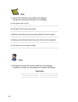 Write
3. Correct the sentences according to the dialogue.
Corrige las oraciones de acuerdo con el diálogo.
a) The green shirt is cool.
_____________________________________________________
b) The blue shirt is warm and awful.
_____________________________________________________
c) Mariana and Sofia are buying some clothes for their mother.
_____________________________________________________
d) Mariana and Sofia will take the green shirt and the large belt.
_____________________________________________________
e) The store for men looks horrible.
_____________________________________________________
Think
4. Complete the chart with words in bold from the dialogue.
Completa el cuadro con las palabras en negritas del diálogo.
Synonyms
___________________ ____________________
___________________ ____________________
___________________ ____________________
168
 