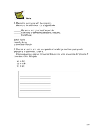 Write
5. Match the synonyms with the meaning.
Relaciona los sinónimos con el significado.
______ Generous and good to other people
______ Someone or something attractive, beautiful.
______ Full of heat.
a) hot-warm
b) pretty-lovely
c) amicable-friendly
6. Choose an option and use your previous knowledge and the synonyms in
exercise 5 to describe it. Draw it.
Elige una opción, usa tus conocimientos previos y los sinónimos del ejercicio 5
para describirlo. Dibújalo.
a) a dog
b) a scarf
c) a girl
______________________________
______________________________
______________________________
______________________________
______________________________
______________________________
______________________________
______________________________
169
 