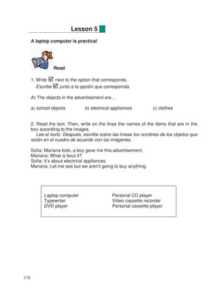 A laptop computer is practical
Read
1. Write next to the option that corresponds.
Escribe junto a la opción que corresponda.
A) The objects in the advertisement are…
a) school objects b) electrical appliances c) clothes
2. Read the text. Then, write on the lines the names of the items that are in the
box according to the images.
Lee el texto. Después, escribe sobre las líneas los nombres de los objetos que
están en el cuadro de acuerdo con las imágenes.
Sofia: Mariana look, a boy gave me this advertisement.
Mariana: What is bout it?
Sofia: It’s about electrical appliances.
Mariana: Let me see but we aren’t going to buy anything.
Lesson 5
Laptop computer Personal CD player
Typewriter Video cassette recorder
DVD player Personal cassette player
170
 