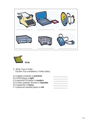 Write
3. Write True or False.
Escribe True (verdadero) o False (falso).
a) A laptop computer is practical. _____________
b) A DVD player is light. _____________
c) A personal CD player is modern. _____________
d) A video cassette recorder is obsolete. _____________
e) A typewriter is heavy. _____________
f) A personal cassette player is old. _____________
_________________ _________________ __________________
_________________ _________________ __________________
171
 