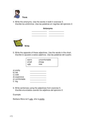 Think
4. Write the antonyms. Use the words in bold in exercise 3.
Escribe los antónimos. Usa las palabras en negritas del ejercicio 3.
Antonyms
______________ ______________
______________ ______________
______________ ______________
Write
5. Write the opposite of these adjectives. Use the words in the chart.
Escribe lo opuesto a estos adjetivos. Usa las palabras del cuadro.
a) pretty _______________
b) old _______________
c) cold _______________
d) expensive _______________
e) comfortable _______________
f) big _______________
6. Write sentences using the adjectives from exercise 5.
Escribe enunciados usando los adjetivos del ejercicio 5.
Example:
Barbara Mora isn’t ugly, she is pretty.
warm uncomfortable
small cheap
ugly new
172
 