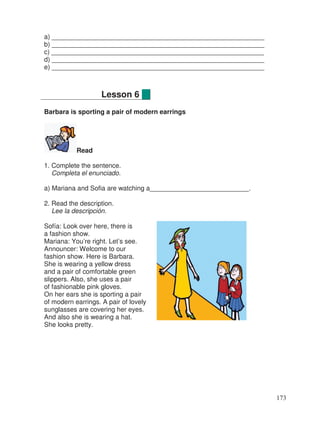 a) __________________________________________________________
b) __________________________________________________________
c) __________________________________________________________
d) __________________________________________________________
e) __________________________________________________________
Barbara is sporting a pair of modern earrings
Read
1. Complete the sentence.
Completa el enunciado.
a) Mariana and Sofia are watching a___________________________.
2. Read the description.
Lee la descripción.
Sofía: Look over here, there is
a fashion show.
Mariana: You’re right. Let’s see.
Announcer: Welcome to our
fashion show. Here is Barbara.
She is wearing a yellow dress
and a pair of comfortable green
slippers. Also, she uses a pair
of fashionable pink gloves.
On her ears she is sporting a pair
of modern earrings. A pair of lovely
sunglasses are covering her eyes.
And also she is wearing a hat.
She looks pretty.
Lesson 6
173
 