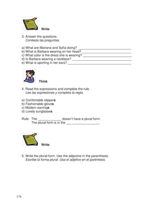 Write
3. Answer the questions.
Contesta las preguntas.
a) What are Mariana and Sofía doing? _____________________________
b) What is Barbara wearing on her head? ___________________________
c) What color is the dress she is wearing? ___________________________
d) Is Barbara wearing a necklace? _________________________________
e) What is sporting in her ears? ___________________________________
Think
4. Read the expressions and complete the rule.
Lee las expresiones y completa la regla.
a) Comfortable slippers
b) Fashionable gloves
c) Modern earrings
d) Lovely sunglasses
Rule: The _____________ doesn’t have a plural form.
The plural form is in the __________________.
Write
5. Write the plural form. Use the adjective in the parenthesis.
Escribe la forma plural. Usa el adjetivo en el paréntesis.
174
 