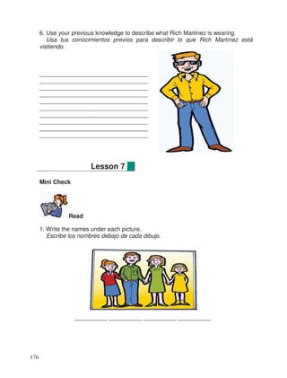 6. Use your previous knowledge to describe what Rich Martinez is wearing.
Usa tus conocimientos previos para describir lo que Rich Martínez está
vistiendo.
_________________________________
_________________________________
_________________________________
_________________________________
_________________________________
_________________________________
_________________________________
_________________________________
_________________________________
_________________________________
Mini Check
Read
1. Write the names under each picture.
Escribe los nombres debajo de cada dibujo.
__________ __________ __________ __________
Lesson 7
176
 