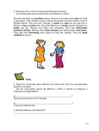 2. Read the text in order to know about Mariana and Sofia.
Lee el texto para que conozcas acerca de Mariana y Sofía.
Mariana and Sofia are excellent sisters. Mariana is fourteen years old and Sofia
is seventeen. Their mother’s name is Rocio Hernandez and their father’s name is
Alfredo Garcia. They are from Tlaxcala, a small and cold city but they live in
Mexico, a big and warm city. They think Mexico is a lovely city but Tlaxcala is a
pretty city too. Mariana and Sofia love shopping. They like fashionable
colourful clothes. Mariana likes fresh dresses and Sofia prefers cool jeans.
They also love interesting story books so they like reading. They are good
students at school.
Write
3. Read the sentences about Mariana and Sofia and write the corresponding
question or answer.
Lee los enunciados acerca de Mariana y Sofía y escribe la pregunta o
respuesta correspondiente.
a) _________________________________________________?
Mariana and Sofia are from Tlaxcala.
b) _________________________________________________?
They live in Mexico City.
c) What do Mariana and Sofia like?
___________________________________________________.
177
 