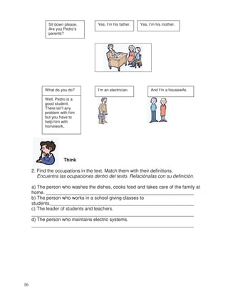 Think
2. Find the occupations in the text. Match them with their definitions.
Encuentra las ocupaciones dentro del texto. Relaciónalas con su definición.
a) The person who washes the dishes, cooks food and takes care of the family at
home. ________________________________________________________
b) The person who works in a school giving classes to
students.______________________________________________________
c) The leader of students and teachers.
_____________________________________________________________
d) The person who maintains electric systems.
_____________________________________________________________
Sit down please.
Are you Pedro’s
parents?
Yes, I’m his father. Yes, I’m his mother.
What do you do? I’m an electrician. And I’m a housewife.
Well, Pedro is a
good student.
There isn’t any
problem with him
but you have to
help him with
homework.
16
_
_
_
_
 