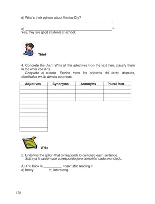 d) What’s their opinion about Mexico City?
___________________________________________________.
e) _________________________________________________?
Yes, they are good students at school.
Think
4. Complete the chart. Write all the adjectives from the text then, classify them
in the other columns.
Completa el cuadro. Escribe todos los adjetivos del texto, después,
clasifícalos en las demás columnas.
Adjectives Synonyms Antonyms Plural form
Write
5. Underline the option that corresponds to complete each sentence.
Subraya la opción que corresponda para completar cada enunciado.
A) This book is __________. I can’t stop reading it.
a) heavy b) interesting
178
 