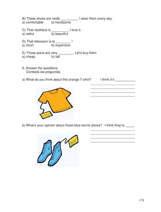 B) These shoes are really _________. I wear them every day.
a) comfortable b) handsome
C) That necklace is _________. I love it.
a) awful b) beautiful
D) That television is to ________ !
a) short b) expensive
E) Those jeans are very ________. Let’s buy them.
a) cheap b) tall
6. Answer the questions.
Contesta las preguntas.
a) What do you think about this orange T-shirt? I think it’s ___________
________________________
________________________
________________________
________________________
b) What’s your opinion about these blue tennis shoes? I think they’re _____
________________________
________________________
________________________
________________________
179
 