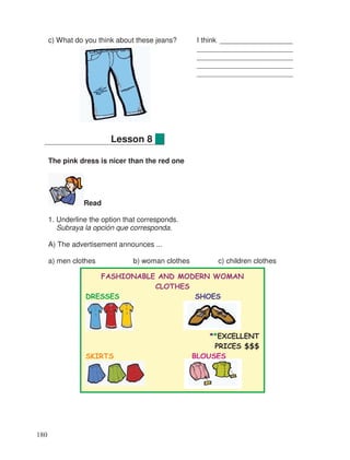 c) What do you think about these jeans? I think __________________
________________________
________________________
________________________
________________________
The pink dress is nicer than the red one
Read
1. Underline the option that corresponds.
Subraya la opción que corresponda.
A) The advertisement announces ...
a) men clothes b) woman clothes c) children clothes
Lesson 8
FASHIONABLE AND MODERN WOMAN
CLOTHES
DRESSES SHOES
**EXCELLENT
PRICES $$$
SKIRTS BLOUSES
180
 