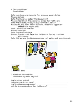 2. Read the dialogue.
Lee el diálogo.
Sofia: Look those advertisements. They announce woman clothes.
Mariana: Let’s go.
Sofia: This blue dress is nice. What do you think?
Mariana: I don’t like it. This green dress is nicer than the blue one.
Sofia: And what about these pink slippers? Are they cheap?
Mariana: No, they aren’t. They’re expensive. These white slippers are
cheaper than the pink ones.
Sofia: Can we buy a necklace?
Mariana: I think yes.
Sofia: This blue one is large.
Mariana: The pink one is larger than the blue one. Besides, it combines
with the dress.
Sofia: Well, we have the gifts for our parents. Let’s go for a walk around the mall.
Write
3. Answer the next questions.
Contesta las siguientes preguntas.
a) Which dress is nicer? _________________________________________
b) Are the pink slippers cheap? ____________________________________
c) Which slippers are expensive? __________________________________
d) Is the pink necklace larger than the blue one? ______________________
181
 