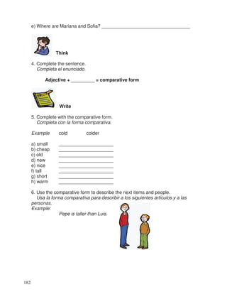 e) Where are Mariana and Sofia? __________________________________
Think
4. Complete the sentence.
Completa el enunciado.
Adjective + _________ = comparative form
Write
5. Complete with the comparative form.
Completa con la forma comparativa.
Example cold colder
a) small _____________________
b) cheap _____________________
c) old _____________________
d) new _____________________
e) nice _____________________
f) tall _____________________
g) short _____________________
h) warm _____________________
6. Use the comparative form to describe the next items and people.
Usa la forma comparativa para describir a los siguientes artículos y a las
personas.
Example:
Pepe is taller than Luis.
182
 