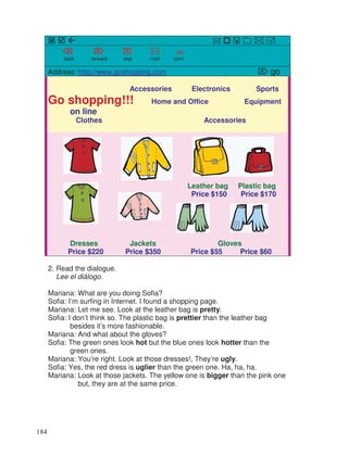 back forward stop mail print
Address: http://www.goshopping.com go
Accessories Electronics Sports
Go shopping!!! Home and Office Equipment
on line
Clothes Accessories
Leather bag Plastic bag
Price $150 Price $170
Dresses Jackets Gloves
Price $220 Price $350 Price $55 Price $60
2. Read the dialogue.
Lee el diálogo.
Mariana: What are you doing Sofia?
Sofia: I’m surfing in Internet. I found a shopping page.
Mariana: Let me see. Look at the leather bag is pretty.
Sofia: I don’t think so. The plastic bag is prettier than the leather bag
besides it’s more fashionable.
Mariana: And what about the gloves?
Sofia: The green ones look hot but the blue ones look hotter than the
green ones.
Mariana: You’re right. Look at those dresses!, They’re ugly.
Sofia: Yes, the red dress is uglier than the green one. Ha, ha, ha.
Mariana: Look at those jackets. The yellow one is bigger than the pink one
but, they are at the same price.
184
 