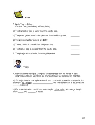 Write
3. Write True or False.
Escribe True (verdadero) o False (falso).
a) The big leather bag is uglier than the plastic bag. ________
b) The green gloves are more expensive than the blue gloves. ________
c) The pink and yellow jackets are $350 ________
d) The red dress is prettier than the green one. ________
e) The leather bag is cheaper than the plastic bag. ________
f) The pink jacket is smaller than the yellow one. ________
Think
4. Go back to the dialogue. Complete the sentences with the words in bold.
Regresa al diálogo. Completa los enunciados con las palabras en negritas.
a) For adjectives of one syllable which end consonant – vowel – consonant, for
example: big - bigger, __________________, the final consonant is doubled and
______ is added.
b) For adjectives which end in –y, for example: ugly – uglier, we change the-y in
to an _____ and _______ is added.
185
 