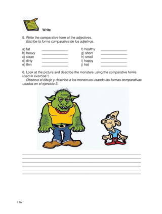 Write
5. Write the comparative form of the adjectives.
Escribe la forma comparativa de los adjetivos.
a) fat ______________ f) healthy ______________
b) heavy ______________ g) short ______________
c) clean ______________ h) small ______________
d) dirty ______________ i) happy ______________
e) thin ______________ j) hot ______________
6. Look at the picture and describe the monsters using the comparative forms
used in exercise 5.
Observa el dibujo y describe a los monstruos usando las formas comparativas
usadas en el ejercicio 5.
________________________________________________________________
________________________________________________________________
________________________________________________________________
________________________________________________________________
________________________________________________________________
________________________________________________________________
186
 