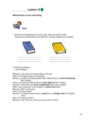 Mathematics is more interesting
Read
1. Write the characteristics for each book. Use the words in bold.
Escribe las características de cada libro. Usa las palabras en negritas.
_____________________ _____________________
_____________________ _____________________
_____________________ _____________________
2. Read the dialogue.
Lee el diálogo.
Mariana: Look, there is a book selling. Let’s go.
Sofia: This English book is interesting.
Mariana: I prefer this Mathematics book; Mathematics is more interesting
than English.
Sofia: It can be but, Mathematics is more difficult than English.
Mariana: I think both are more complicated than other subjects.
Sofia: You’re right but I think English is easier than Math.
Mariana: Math is also easy.
Sofia: Are they cheap?
Mariana: The Mathematics book is newer but is cheaper than the English
book.
Sofia: Can we buy them?
Mariana: I don’t think so. We can buy just one of them.
Lesson 10
187
 