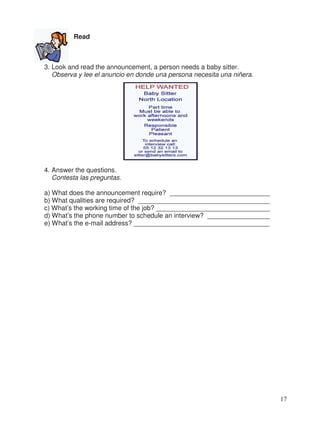 Read
3. Look and read the announcement, a person needs a baby sitter.
Observa y lee el anuncio en donde una persona necesita una niñera.
4. Answer the questions.
Contesta las preguntas.
a) What does the announcement require? ___________________________
b) What qualities are required? ____________________________________
c) What’s the working time of the job? _______________________________
d) What’s the phone number to schedule an interview? _________________
e) What’s the e-mail address? _____________________________________
17
_
 