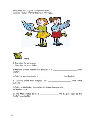 Sofia: Well, let’s buy the Mathematics book.
Mariana: Really? Thanks little sister. I love you.
Write
3. Complete the sentences.
Completa los enunciados.
a) Mariana prefers mathematics because it is _______________________ than
English.
b) Sofia thinks mathematics is _______________________ than English.
c) Mariana thinks both subjects are ______________________ than other
subjects.
d) Sofia decided to buy the mathematics book because it is ______________
the English book.
e) The Mathematics book is _________________ the English book so the
English book is older.
188
 