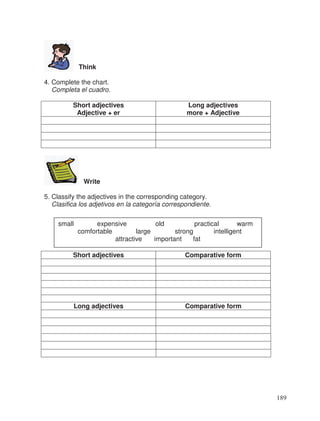 Think
4. Complete the chart.
Completa el cuadro.
Short adjectives
Adjective + er
Long adjectives
more + Adjective
Write
5. Classify the adjectives in the corresponding category.
Clasifica los adjetivos en la categoría correspondiente.
Short adjectives Comparative form
Long adjectives Comparative form
small expensive old practical warm
comfortable large strong intelligent
attractive important fat
189
 