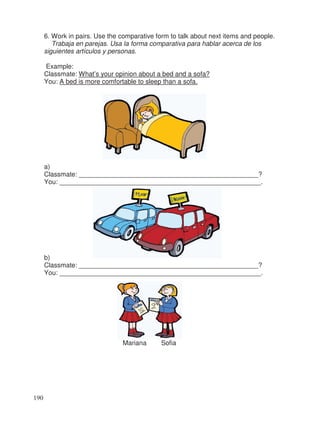 6. Work in pairs. Use the comparative form to talk about next items and people.
Trabaja en parejas. Usa la forma comparativa para hablar acerca de los
siguientes artículos y personas.
Example:
Classmate: What’s your opinion about a bed and a sofa?
You: A bed is more comfortable to sleep than a sofa.
a)
Classmate: _________________________________________________?
You: _______________________________________________________.
b)
Classmate: _________________________________________________?
You: _______________________________________________________.
Mariana Sofia
190
 