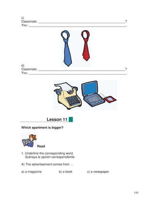 c)
Classmate: _________________________________________________?
You: _______________________________________________________.
d)
Classmate: _________________________________________________?
You: _______________________________________________________.
Which apartment is bigger?
Read
1. Underline the corresponding word.
Subraya la opción correspondiente.
A) The advertisement comes from …
a) a magazine b) a book c) a newspaper
Lesson 11
191
 