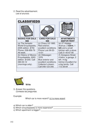 2. Read the advertisement.
Lee el anuncio.
Write
3. Answer the questions.
Contesta las preguntas.
Example:
Which car is more recent? (c) is more recent
a) Which car is older? __________________________________________
b) Which encyclopaedia is more expensive? _________________________
c) Which apartment is bigger? ____________________________________
CLASSIFIEDS
BOOKS FOR SALE
$$$
CARS FOR SALE
$$$
APARTMENTS
$$$FOR RENT
(a) The fantastic
World Encyclopedia,
2005 edition. $750
Phone: 038-956-79
All week.
(c) Chavy U3 1995.
Red exterior,
excellent conditions.
Phone Luis 09-22-
10-01
(e) 27 Hidalgo
Avenue. 2 bdrm, 1
bth and a small
kitchen with a stove.
Call 21-45-67-90
(b) History of Mexico
Encyclopedia, 2003
edition. $1200. Call
390-00-12
(mornings only).
(d) Oldswagen
1978.
Blue exterior and
excellent conditions.
Collector’s dream.
Call 048-123-340
(f) Zaragoza Street.
4 bdrm, a garage, 2
bth. A big
kitchen.Excellent for
a big family. Call
112-39-84
192
 
