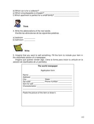 d) Which car is for a collector? ____________________________________
e) Which encyclopaedia is cheaper? ________________________________
f) Which apartment is perfect for a small family? _______________________
Think
4. Write the abbreviations of the next words.
Escribe las abreviaturas de las siguientes palabras.
a) bedroom __________
b) bathroom __________
Write
5. Imagine that you want to sell something. Fill the form to include your item in
the classifieds section of a newspaper.
Imagina que quieres vender algo. Llena la forma para incluir tu artículo en la
sección de clasificados de un periódico.
The world newspaper
Application form
Name: ________________________________________
Addrees: ______________________________________
City: ________________ State: ____________________
Zip code: ____________ Phone number: ____________
Item for sell: ___________________________________
Characteristics: _________________________________
______________________________________________
______________________________________________
Paste the picture of the item or draw it.
193
 