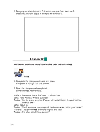 6. Design your advertisement. Follow the example from exercise 2.
Diseña tu anuncio. Sigue el ejemplo del ejercicio 2.
The brown shoes are more comfortable than the black ones
Read
1. Complete the dialogue with one and ones.
Completa el diálogo con one y ones.
2. Read the dialogue and complete it.
Lee el diálogo y complétalo.
Mariana: Look over there, that’s our cousin Andrea.
Sofia: Hello Andrea. What a surprise!
Andrea: Yes it’s a nice surprise. Please, tell me is this red dress nicer than
the blue one?
Sofia: Yes, it is.
Andrea: Which jeans are more original, the brown ones or the green ones?
Mariana: The green ones are more original and cool.
Andrea: And what about those jackets?
Lesson 12
194
 