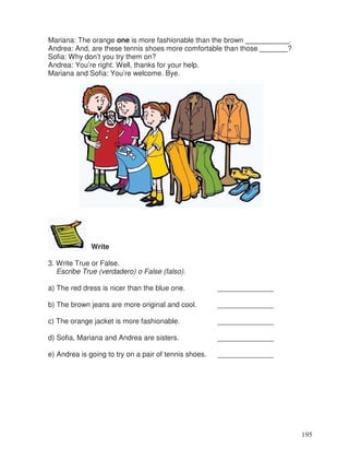 Mariana: The orange one is more fashionable than the brown ___________.
Andrea: And, are these tennis shoes more comfortable than those _______?
Sofia: Why don’t you try them on?
Andrea: You’re right. Well, thanks for your help.
Mariana and Sofia: You’re welcome. Bye.
Write
3. Write True or False.
Escribe True (verdadero) o False (falso).
a) The red dress is nicer than the blue one. ______________
b) The brown jeans are more original and cool. ______________
c) The orange jacket is more fashionable. ______________
d) Sofia, Mariana and Andrea are sisters. ______________
e) Andrea is going to try on a pair of tennis shoes. ______________
195
 