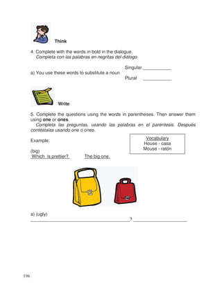 Think
4. Complete with the words in bold in the dialogue.
Completa con las palabras en negritas del diálogo.
Singular ___________
a) You use these words to substitute a noun
Plural ___________
Write
5. Complete the questions using the words in parentheses. Then answer them
using one or ones.
Completa las preguntas, usando las palabras en el paréntesis. Después
contéstalas usando one o ones.
Example:
(big)
Which is prettier? The big one.
a) (ugly)
_______________________________________? _____________________
Vocabulary
House - casa
Mouse - ratón
196
 