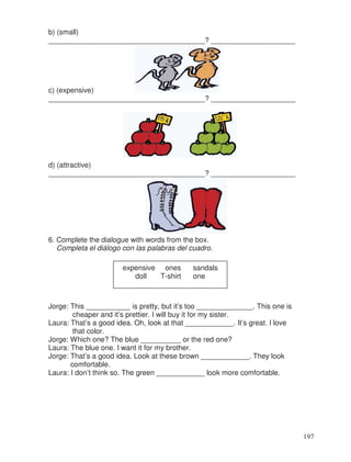 b) (small)
_______________________________________? _____________________
c) (expensive)
_______________________________________? _____________________
d) (attractive)
_______________________________________? _____________________
6. Complete the dialogue with words from the box.
Completa el diálogo con las palabras del cuadro.
Jorge: This ___________ is pretty, but it’s too ______________. This one is
cheaper and it’s prettier. I will buy it for my sister.
Laura: That’s a good idea. Oh, look at that ____________. It’s great. I love
that color.
Jorge: Which one? The blue __________ or the red one?
Laura: The blue one. I want it for my brother.
Jorge: That’s a good idea. Look at these brown ____________. They look
comfortable.
Laura: I don’t think so. The green ____________ look more comfortable.
expensive ones sandals
doll T-shirt one
197
 