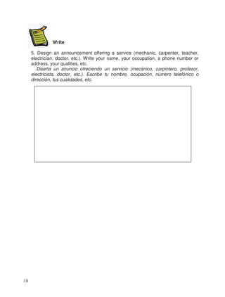 Write
5. Design an announcement offering a service (mechanic, carpenter, teacher,
electrician, doctor, etc.). Write your name, your occupation, a phone number or
address, your qualities, etc.
Diseña un anuncio ofreciendo un servicio (mecánico, carpintero, profesor,
electricista, doctor, etc.). Escribe tu nombre, ocupación, número telefónico o
dirección, tus cualidades, etc.
18
 