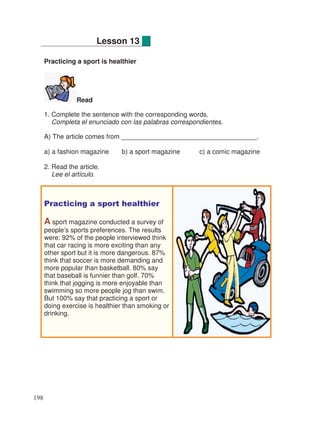 Practicing a sport is healthier
Read
1. Complete the sentence with the corresponding words.
Completa el enunciado con las palabras correspondientes.
A) The article comes from _____________________________________.
a) a fashion magazine b) a sport magazine c) a comic magazine
2. Read the article.
Lee el artículo.
Practicing a sport healthier
A sport magazine conducted a survey of
people’s sports preferences. The results
were: 92% of the people interviewed think
that car racing is more exciting than any
other sport but it is more dangerous. 87%
think that soccer is more demanding and
more popular than basketball. 80% say
that baseball is funnier than golf. 70%
think that jogging is more enjoyable than
swimming so more people jog than swim.
But 100% say that practicing a sport or
doing exercise is healthier than smoking or
drinking.
Lesson 13
198
 