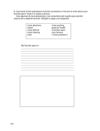 6. Use some of the expressions and the connectors in the box to write about your
favorite sport. Draw it or paste a picture.
Usa algunas de las expresiones y los conectores del cuadro para escribir
acerca de tu deporte favorito. Dibújalo o pega una fotografía.
more attractive more exciting
easier good for health
more difficult a familiar sport
more relaxing very famous
tired I never practice it
My favorite sport is
___________________________________________________
___________________________________________________
___________________________________________________
___________________________________________________
___________________________________________________
___________________________________________________
___________________________________________________
___________________________________________________
___________________________________________________
___________________________________________________
200
 