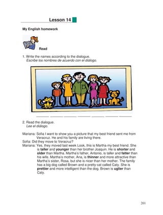 My English homework
Read
1. Write the names according to the dialogue.
Escribe los nombres de acuerdo con el diálogo.
2. Read the dialogue.
Lee el diálogo.
Mariana: Sofia I want to show you a picture that my best friend sent me from
Veracruz. He and his family are living there.
Sofia: Did they move to Veracruz?
Mariana: Yes, they moved last week Look, this is Martha my best friend. She
is taller and younger than her brother Joaquin. He is shorter and
older than Martha. Martha’s father, Antonio, is taller and fatter than
his wife. Martha’s mother, Ana, is thinner and more attractive than
Martha’s sister, Rosa, but she is nicer than her mother. The family
has a big dog called Brown and a pretty cat called Caty. She is
prettier and more intelligent than the dog. Brown is uglier than
Caty.
Lesson 14
201
 