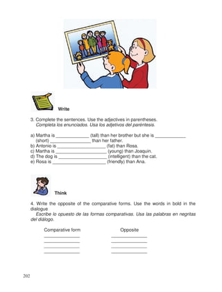 Write
3. Complete the sentences. Use the adjectives in parentheses.
Completa los enunciados. Usa los adjetivos del paréntesis.
a) Martha is _____________ (tall) than her brother but she is ____________
(short) ________________ than her father.
b) Antonio is ___________________ (fat) than Rosa.
c) Martha is ____________________ (young) than Joaquin.
d) The dog is ___________________ (intelligent) than the cat.
e) Rosa is _____________________ (friendly) than Ana.
Think
4. Write the opposite of the comparative forms. Use the words in bold in the
dialogue
Escribe lo opuesto de las formas comparativas. Usa las palabras en negritas
del diálogo.
Comparative form Opposite
______________ ______________
______________ ______________
______________ ______________
______________ ______________
202
 
