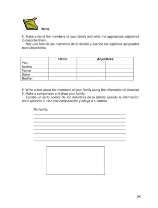 Write
5. Make a list of the members of your family and write the appropriate adjectives
to describe them.
Haz una lista de los miembros de tu familia y escribe los adjetivos apropiados
para describirlos.
Name Adjectives
You
Mother
Father
Sister
Brother
6. Write a text about the members of your family using the information in exercise
5. Make a comparison and draw your family.
Escribe un texto acerca de los miembros de tu familia usando la información
en el ejercicio 5. Haz una comparación y dibuja a tu familia.
My family.
___________________________________________________
___________________________________________________
___________________________________________________
___________________________________________________
___________________________________________________
___________________________________________________
___________________________________________________
___________________________________________________
203
 