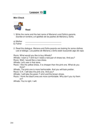 Mini Check
Read
1. Write the name and the last name of Mariana’s and Sofia’s parents.
Escribe el nombre y el apellido de los padres de Mariana y Sofía.
a) Mother ________________________________
b) Father ________________________________
2. Read the dialogue. Mariana and Sofia parents are looking for some clothes.
Lee el diálogo. Los padres de Mariana y Sofía están buscando algo de ropa.
Rocio: What would you like to buy Alfredo?
Alfredo: I want a T-shirt but I need a new pair of shoes too. And you?
Rocio: Well, I would like a new dress.
Alfredo: Let’s see in that store.
Rocio: I like the yellow dress, it is cheaper than the pink one. What do you
think?
Alfredo: The pink one is more fashionable. And you will look prettier.
Rocio: O.K. I will take the pink one. And you?
Alfredo: I will take the green T-shirt and the brown shoes.
Rocio: I think the black ones are more comfortable. Why don’t you try them
on?
Alfredo: You’re right. I will.
Lesson 15
204
 