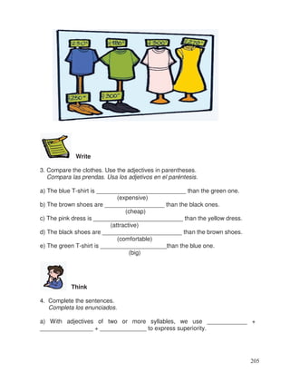 Write
3. Compare the clothes. Use the adjectives in parentheses.
Compara las prendas. Usa los adjetivos en el paréntesis.
a) The blue T-shirt is ___________________________ than the green one.
(expensive)
b) The brown shoes are __________________ than the black ones.
(cheap)
c) The pink dress is ___________________________ than the yellow dress.
(attractive)
d) The black shoes are ________________________ than the brown shoes.
(comfortable)
e) The green T-shirt is ____________________than the blue one.
(big)
Think
4. Complete the sentences.
Completa los enunciados.
a) With adjectives of two or more syllables, we use ____________ +
________________ + ______________ to express superiority.
205
 