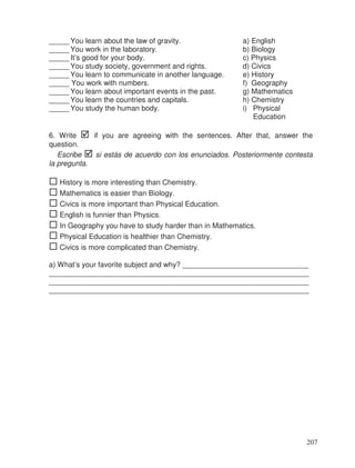 _____ You learn about the law of gravity. a) English
_____ You work in the laboratory. b) Biology
_____ It’s good for your body. c) Physics
_____ You study society, government and rights. d) Civics
_____ You learn to communicate in another language. e) History
_____ You work with numbers. f) Geography
_____ You learn about important events in the past. g) Mathematics
_____ You learn the countries and capitals. h) Chemistry
_____ You study the human body. i) Physical
Education
6. Write if you are agreeing with the sentences. After that, answer the
question.
Escribe si estás de acuerdo con los enunciados. Posteriormente contesta
la pregunta.
History is more interesting than Chemistry.
Mathematics is easier than Biology.
Civics is more important than Physical Education.
English is funnier than Physics.
In Geography you have to study harder than in Mathematics.
Physical Education is healthier than Chemistry.
Civics is more complicated than Chemistry.
a) What’s your favorite subject and why? _______________________________
________________________________________________________________
________________________________________________________________
________________________________________________________________
207
 