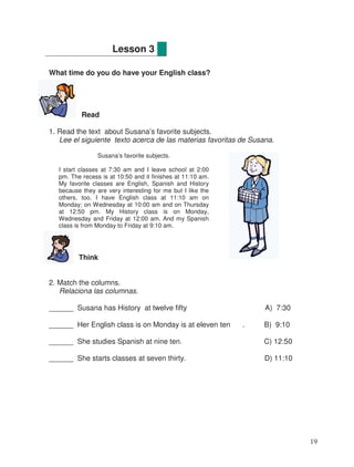 What time do you do have your English class?
Read
1. Read the text about Susana’s favorite subjects.
Lee el siguiente texto acerca de las materias favoritas de Susana.
Think
2. Match the columns.
Relaciona las columnas.
______ Susana has History at twelve fifty A) 7:30
______ Her English class is on Monday is at eleven ten . B) 9:10
______ She studies Spanish at nine ten. C) 12:50
______ She starts classes at seven thirty. D) 11:10
Lesson 3
Susana’s favorite subjects.
I start classes at 7:30 am and I leave school at 2:00
pm. The recess is at 10:50 and it finishes at 11:10 am.
My favorite classes are English, Spanish and History
because they are very interesting for me but I like the
others, too. I have English class at 11:10 am on
Monday; on Wednesday at 10:00 am and on Thursday
at 12:50 pm. My History class is on Monday,
Wednesday and Friday at 12:00 am. And my Spanish
class is from Monday to Friday at 9:10 am.
19
 