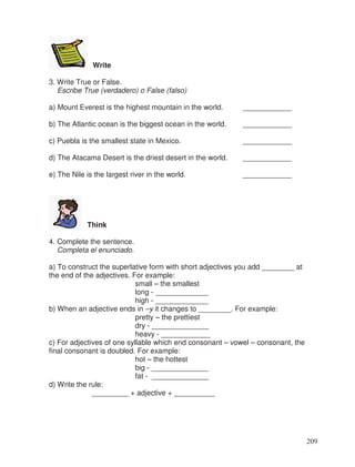 Write
3. Write True or False.
Escribe True (verdadero) o False (falso)
a) Mount Everest is the highest mountain in the world. ____________
b) The Atlantic ocean is the biggest ocean in the world. ____________
c) Puebla is the smallest state in Mexico. ____________
d) The Atacama Desert is the driest desert in the world. ____________
e) The Nile is the largest river in the world. ____________
Think
4. Complete the sentence.
Completa el enunciado.
a) To construct the superlative form with short adjectives you add ________ at
the end of the adjectives. For example:
small – the smallest
long - _____________
high - _____________
b) When an adjective ends in –y it changes to ________. For example:
pretty – the prettiest
dry - ______________
heavy - ____________
c) For adjectives of one syllable which end consonant – vowel – consonant, the
final consonant is doubled. For example:
hot – the hottest
big - ______________
fat - ______________
d) Write the rule:
_________ + adjective + __________
209
 