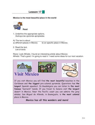 Mexico is the most beautiful place in the world
Read
1. Underline the appropriate options.
Subraya las opciones apropiadas.
A) The text is about _______________________________.
a) different places in Mexico. b) an specific place in Mexico.
2. Read the text.
Lee el texto.
Rocio: Look Alfredo, I found an interesting article about Mexico.
Alfredo: That’s good. I’m going to read it. I need some ideas for our next vacation.
Lesson 17
Visit Mexico
If you visit Mexico you will find the most beautiful beaches in the
Caribbean and the biggest pre-colonial pyramids. Queretaro has the
longest Spanish aqueduct. In Guadalajara you can listen to the most
famous “mariachi” bands. If you travel to Sonora visit the largest
desert in Mexico. Near the Pacific coast you can admire the gray
whales. San Miguel de Allende, in Guanajuato, is the most colonial
place in Mexico.
Mexico has all this wonders and more!
211
 