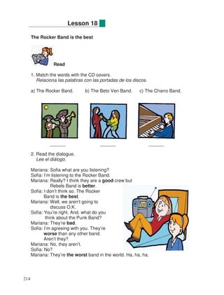 The Rocker Band is the best
Read
1. Match the words with the CD covers.
Relaciona las palabras con las portadas de los discos.
a) The Rocker Band. b) The Beto Ven Band. c) The Charro Band.
______ ______ ______
2. Read the dialogue.
Lee el diálogo.
Mariana: Sofia what are you listening?
Sofia: I’m listening to the Rocker Band.
Mariana: Really? I think they are a good crew but
Rebels Band is better.
Sofia: I don’t think so. The Rocker
Band is the best.
Mariana: Well, we aren’t going to
discuss O.K.
Sofia: You’re right. And, what do you
think about the Punk Band?
Mariana: They’re bad.
Sofia: I’m agreeing with you. They’re
worse than any other band.
Aren’t they?
Mariana: No, they aren’t.
Sofia: No?
Mariana: They’re the worst band in the world. Ha, ha, ha.
Lesson 18
214
 